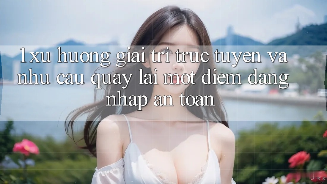 1. Xu Hướng Giải Trí Trực Tuyến Và Nhu Cầu Quay lại Một Điểm Đăng Nhập An Toàn