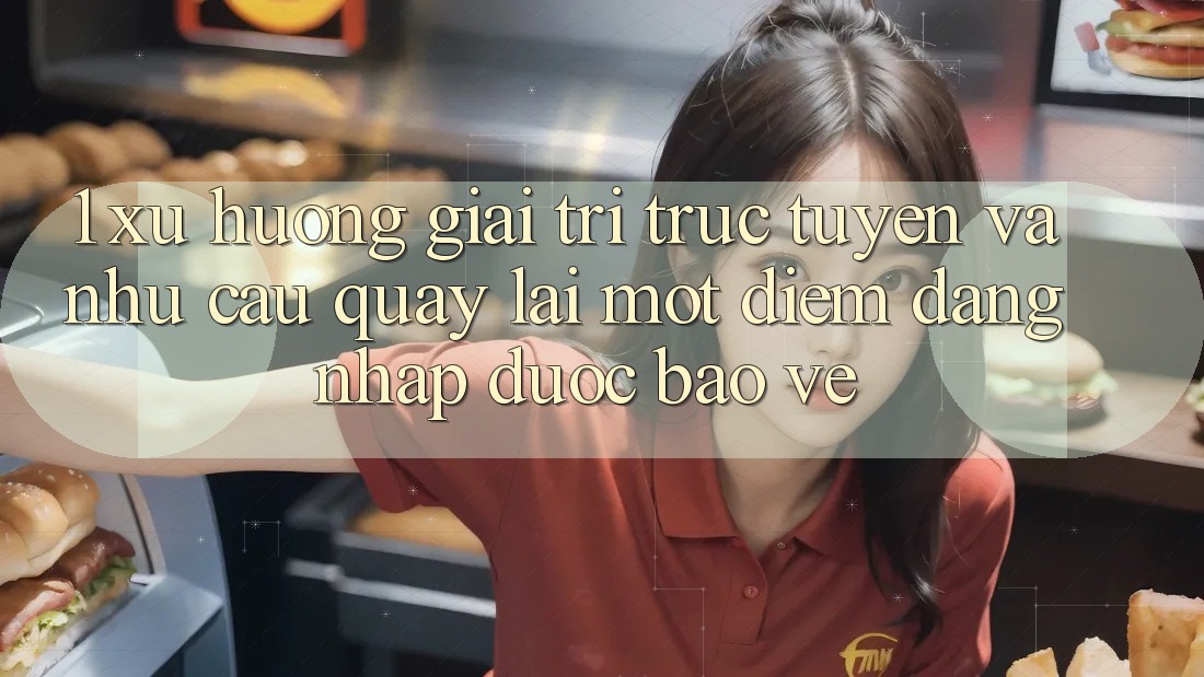 1. Xu Hướng Giải Trí Trực Tuyến Và Nhu Cầu Quay lại Một Điểm Đăng Nhập Được bảo vệ