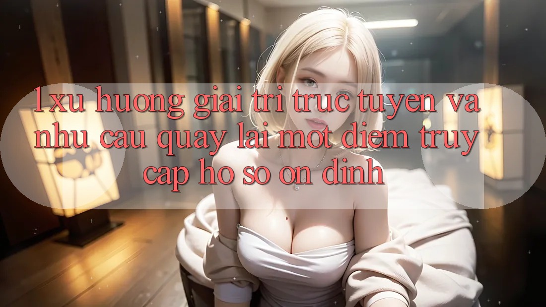 1. Xu Hướng Giải Trí Trực Tuyến Và Nhu Cầu Quay lại Một Điểm Truy cập hồ sơ Ổn định