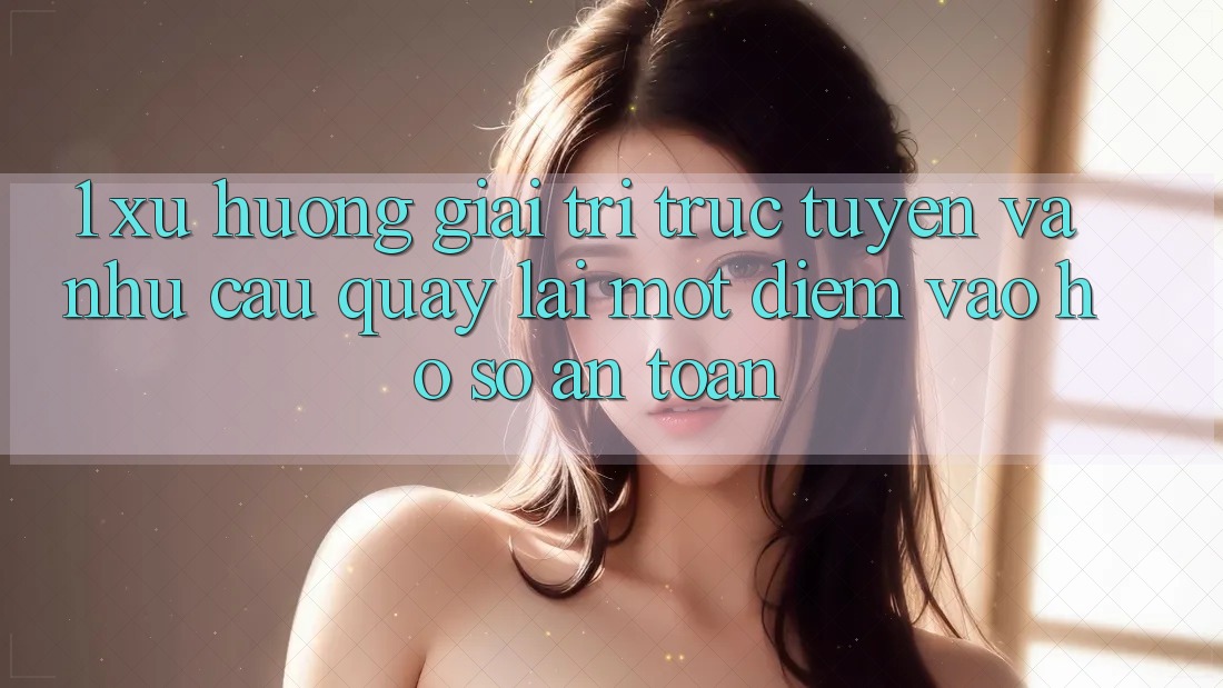 1. Xu Hướng Giải Trí Trực Tuyến Và Nhu Cầu Quay lại Một Điểm Vào hồ sơ An Toàn