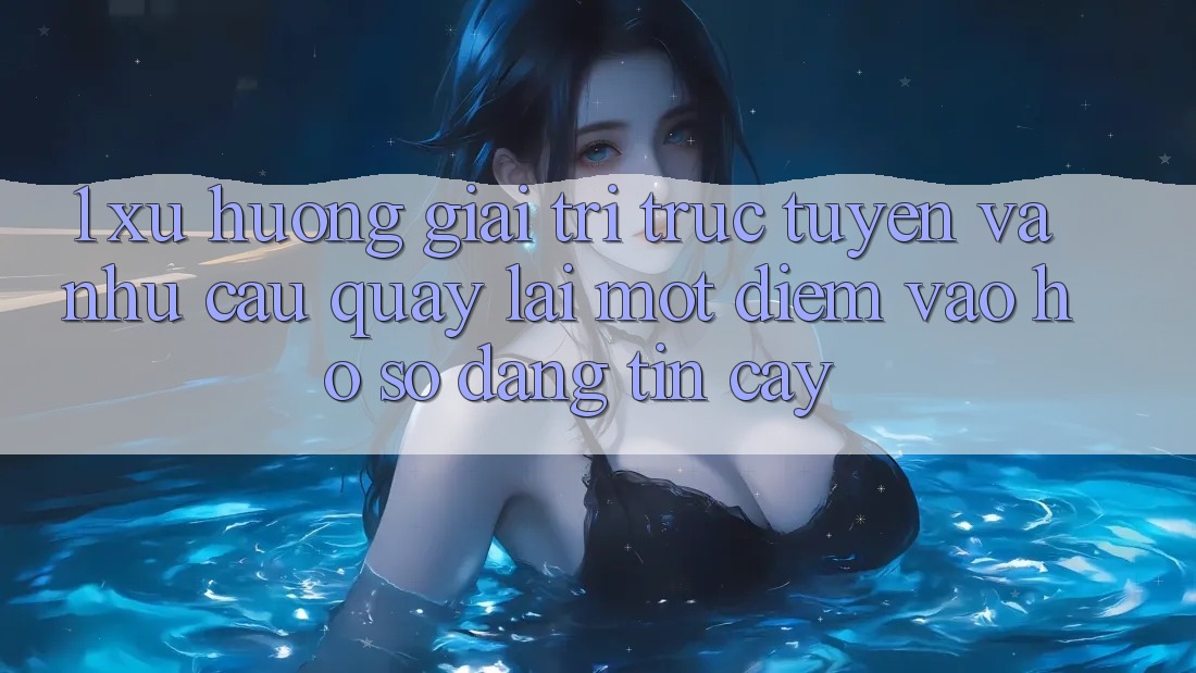 1. Xu Hướng Giải Trí Trực Tuyến Và Nhu Cầu Quay lại Một Điểm Vào hồ sơ Đáng tin cậy