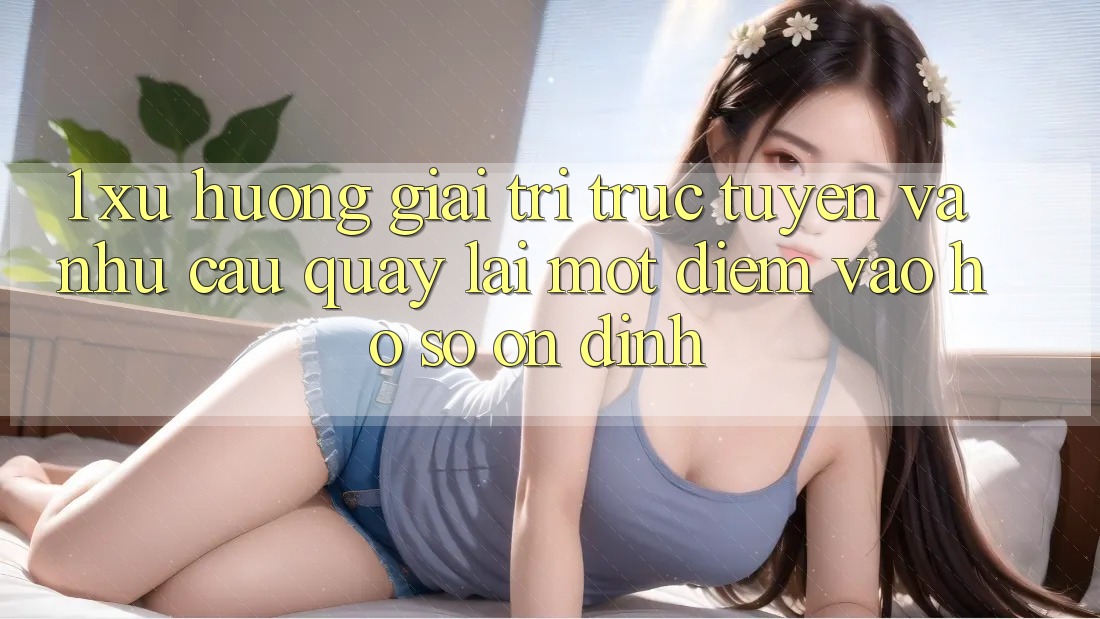 1. Xu Hướng Giải Trí Trực Tuyến Và Nhu Cầu Quay lại Một Điểm Vào hồ sơ Ổn định 1. Xu Hướng Giải Trí Trực Tuyến Và Nhu Cầu Quay lại Một Điểm Vào hồ sơ Ổn định