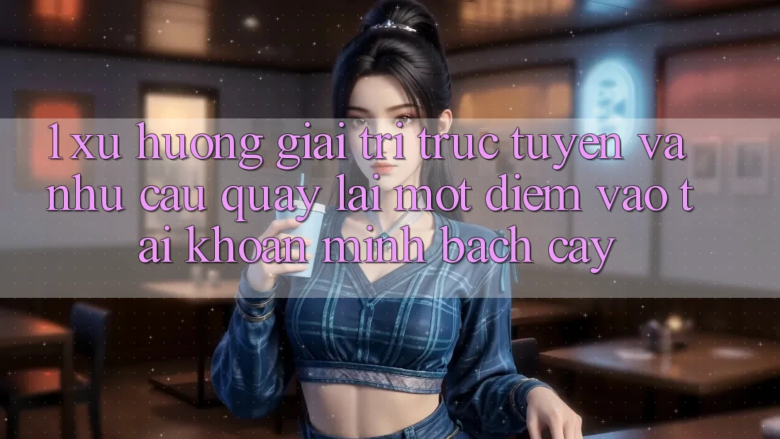 1. Xu Hướng Giải Trí Trực Tuyến Và Nhu Cầu Quay lại Một Điểm Vào tài khoản Minh bạch cậy