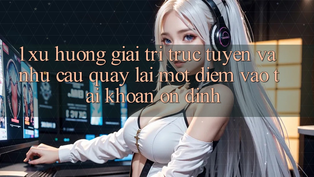1. Xu Hướng Giải Trí Trực Tuyến Và Nhu Cầu Quay lại Một Điểm Vào tài khoản Ổn định