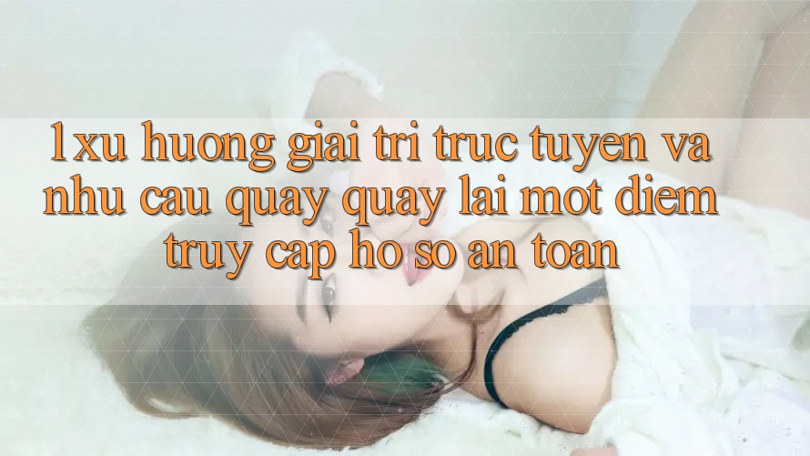 1. Xu Hướng Giải Trí Trực Tuyến Và Nhu Cầu Quay quay lại Một Điểm Truy cập hồ sơ An Toàn