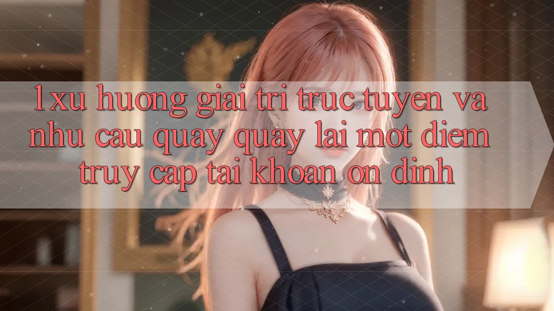 1. Xu Hướng Giải Trí Trực Tuyến Và Nhu Cầu Quay quay lại Một Điểm Truy cập tài khoản Ổn định 1. Xu Hướng Giải Trí Trực Tuyến Và Nhu Cầu Quay quay lại Một Điểm Truy cập tài khoản Ổn định