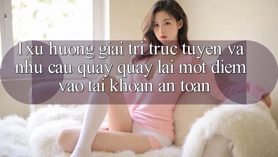 1. Xu Hướng Giải Trí Trực Tuyến Và Nhu Cầu Quay quay lại Một Điểm Vào tài khoản An Toàn