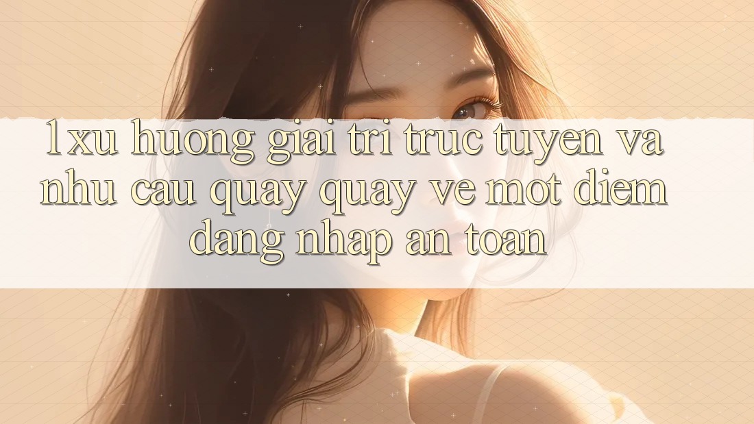 1. Xu Hướng Giải Trí Trực Tuyến Và Nhu Cầu Quay quay về Một Điểm Đăng Nhập An Toàn