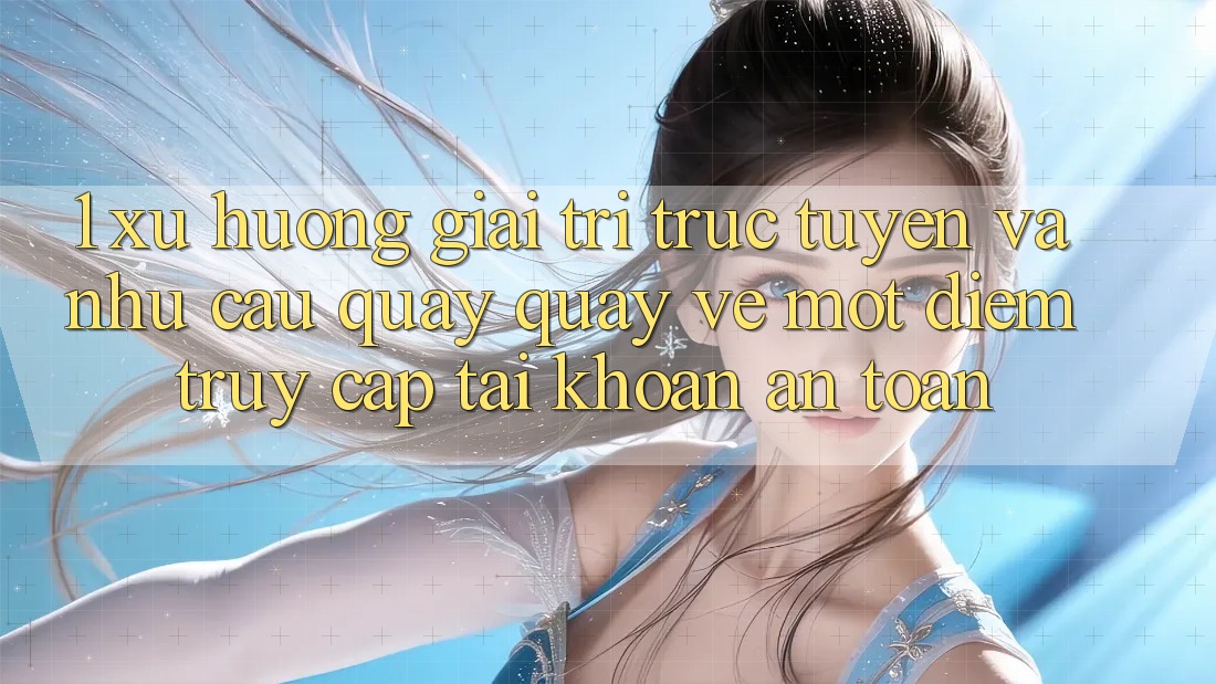 1. Xu Hướng Giải Trí Trực Tuyến Và Nhu Cầu Quay quay về Một Điểm Truy cập tài khoản An Toàn