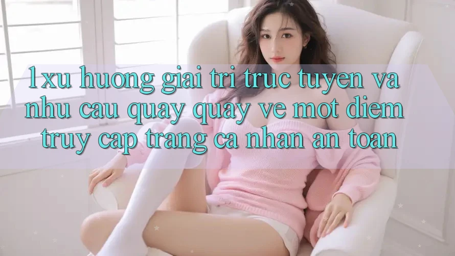 1. Xu Hướng Giải Trí Trực Tuyến Và Nhu Cầu Quay quay về Một Điểm Truy cập trang cá nhân An Toàn