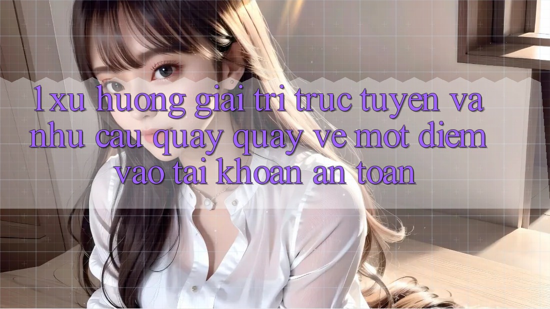 1. Xu Hướng Giải Trí Trực Tuyến Và Nhu Cầu Quay quay về Một Điểm Vào tài khoản An Toàn