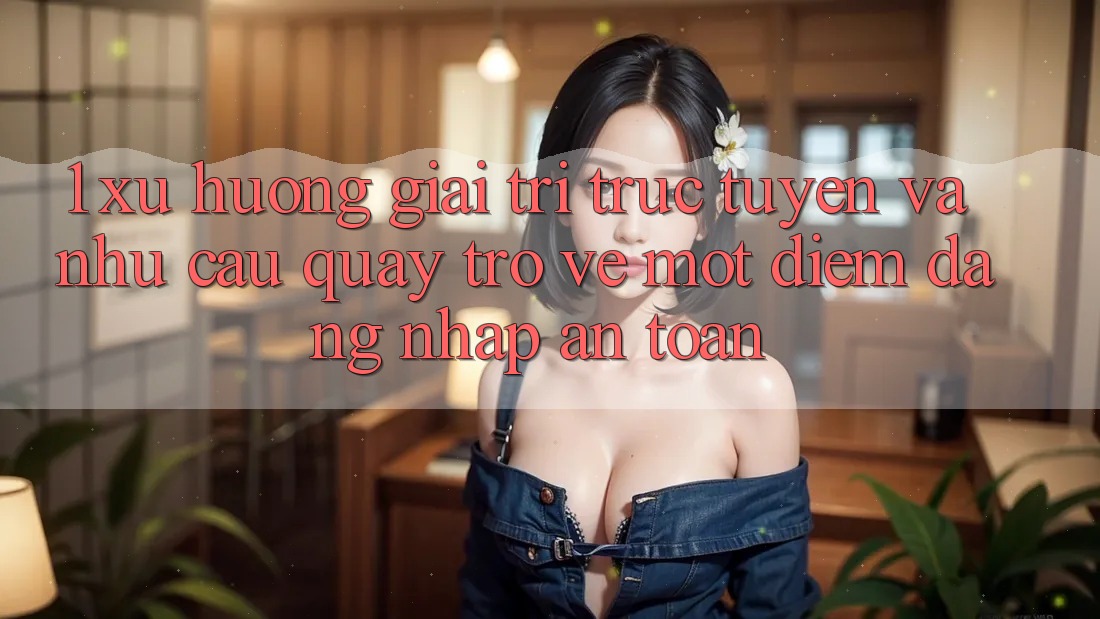 1. Xu Hướng Giải Trí Trực Tuyến Và Nhu Cầu Quay trở về Một Điểm Đăng Nhập An Toàn 1. Xu Hướng Giải Trí Trực Tuyến Và Nhu Cầu Quay trở về Một Điểm Đăng Nhập An Toàn