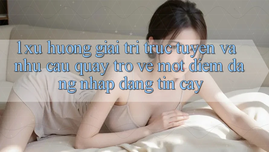 1. Xu Hướng Giải Trí Trực Tuyến Và Nhu Cầu Quay trở về Một Điểm Đăng Nhập Đáng tin cậy