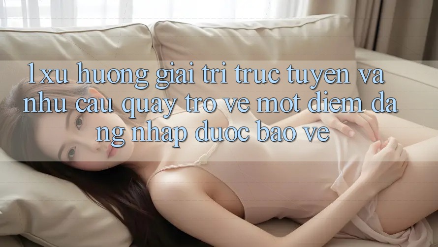 1. Xu Hướng Giải Trí Trực Tuyến Và Nhu Cầu Quay trở về Một Điểm Đăng Nhập Được bảo vệ