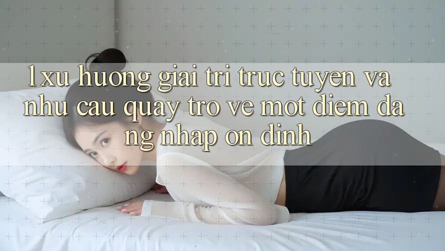 1. Xu Hướng Giải Trí Trực Tuyến Và Nhu Cầu Quay trở về Một Điểm Đăng Nhập Ổn định 1. Xu Hướng Giải Trí Trực Tuyến Và Nhu Cầu Quay trở về Một Điểm Đăng Nhập Ổn định