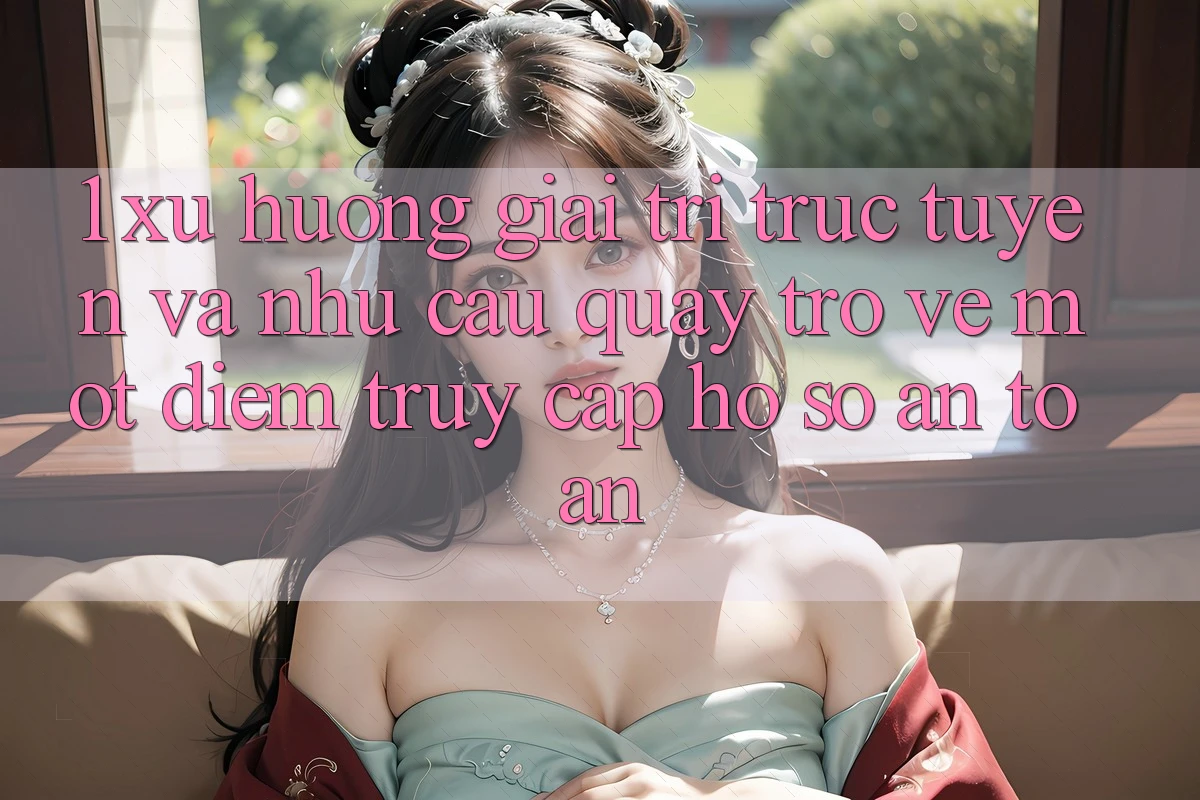 1. Xu Hướng Giải Trí Trực Tuyến Và Nhu Cầu Quay trở về Một Điểm Truy cập hồ sơ An Toàn