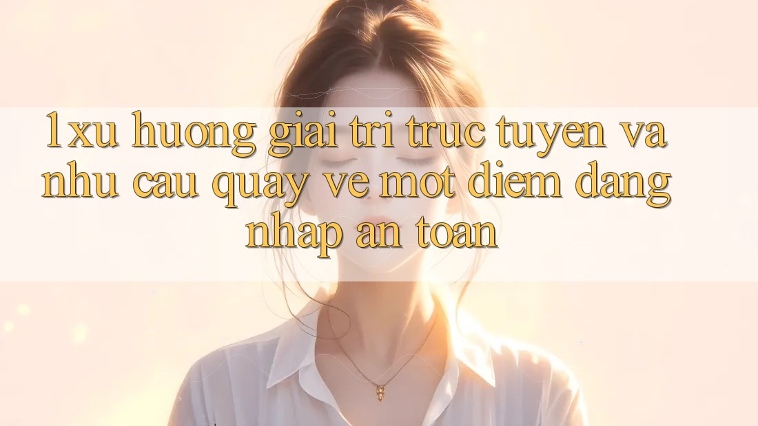 1. Xu Hướng Giải Trí Trực Tuyến Và Nhu Cầu Quay về Một Điểm Đăng Nhập An Toàn