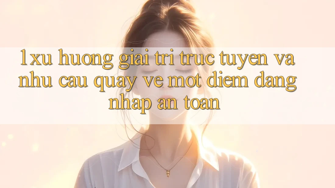 1. Xu Hướng Giải Trí Trực Tuyến Và Nhu Cầu Quay về Một Điểm Đăng Nhập An toàn