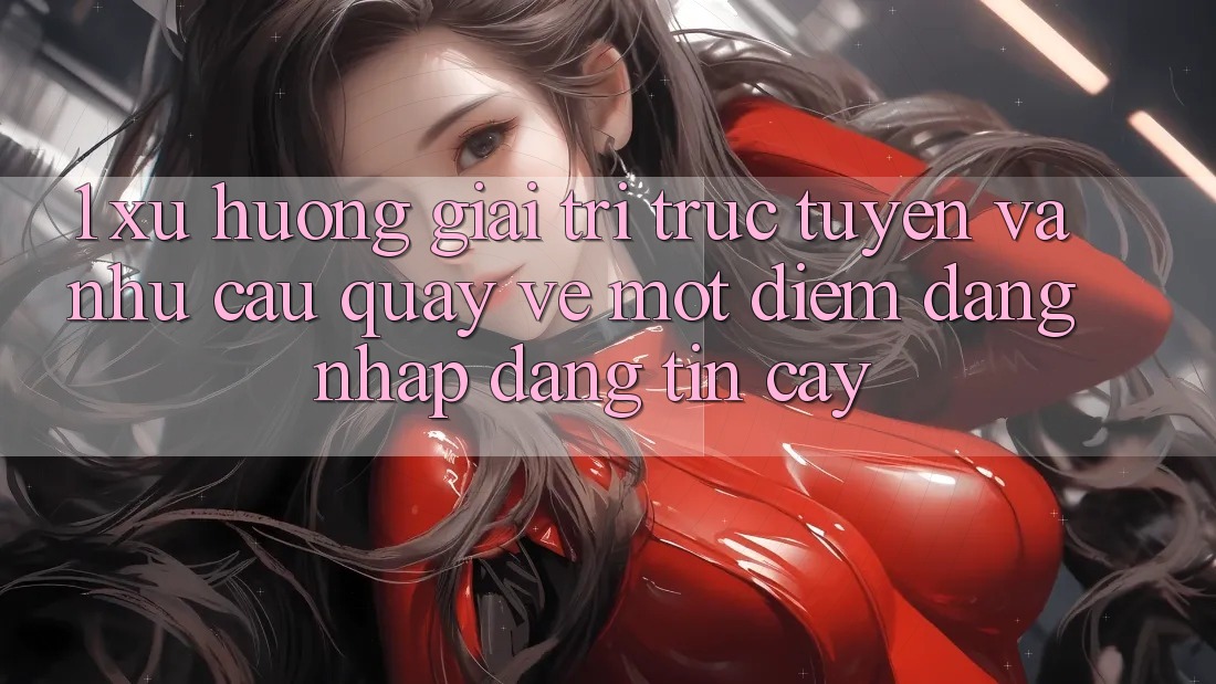 1. Xu Hướng Giải Trí Trực Tuyến Và Nhu Cầu Quay về Một Điểm Đăng Nhập Đáng tin cậy