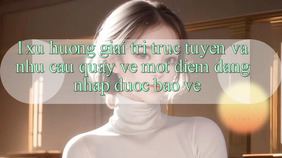 1. Xu Hướng Giải Trí Trực Tuyến Và Nhu Cầu Quay về Một Điểm Đăng Nhập Được bảo vệ