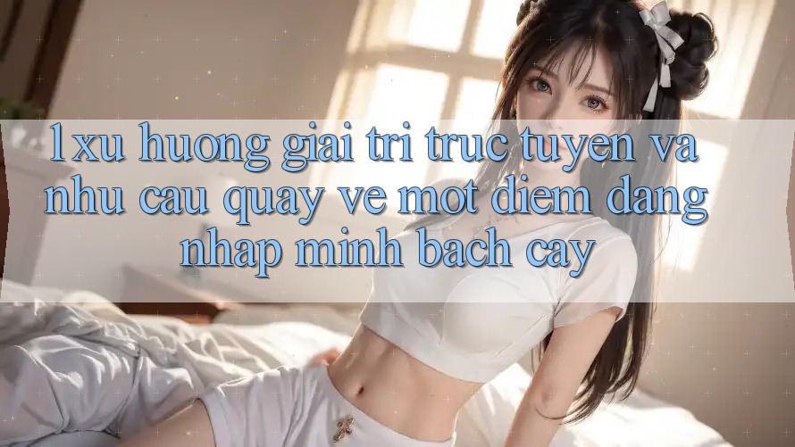 1. Xu Hướng Giải Trí Trực Tuyến Và Nhu Cầu Quay về Một Điểm Đăng Nhập Minh bạch cậy 1. Xu Hướng Giải Trí Trực Tuyến Và Nhu Cầu Quay về Một Điểm Đăng Nhập Minh bạch cậy