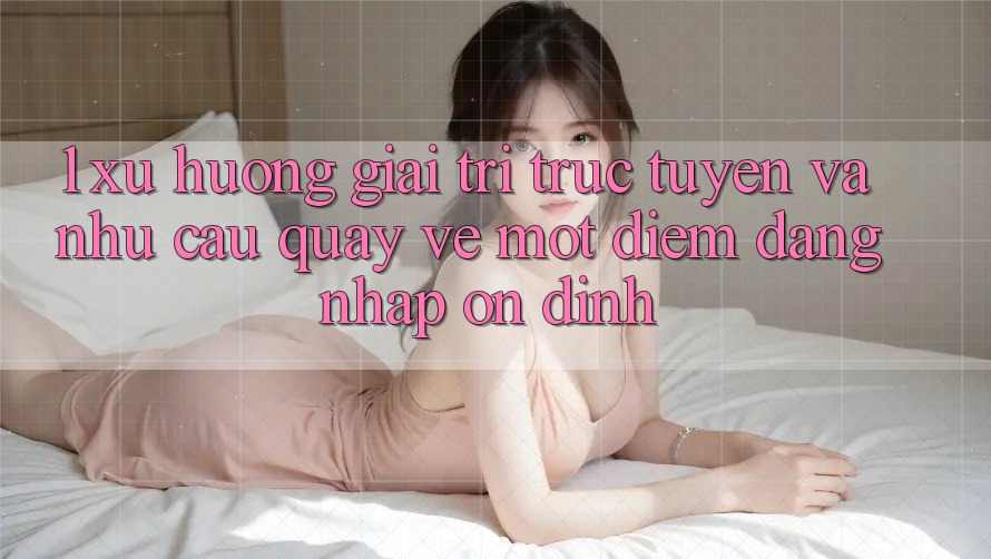 1. Xu Hướng Giải Trí Trực Tuyến Và Nhu Cầu Quay về Một Điểm Đăng Nhập Ổn định 1. Xu Hướng Giải Trí Trực Tuyến Và Nhu Cầu Quay về Một Điểm Đăng Nhập Ổn định