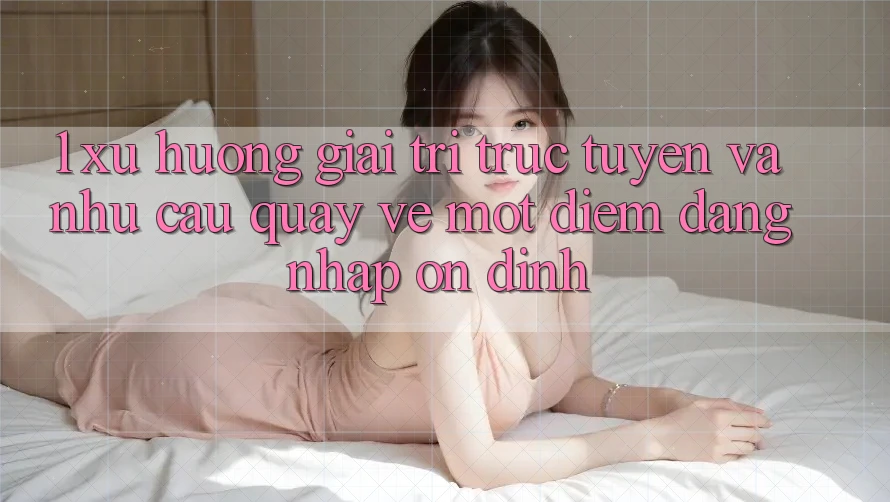 1. Xu Hướng Giải Trí Trực Tuyến Và Nhu Cầu Quay về Một Điểm Đăng Nhập Ổn định