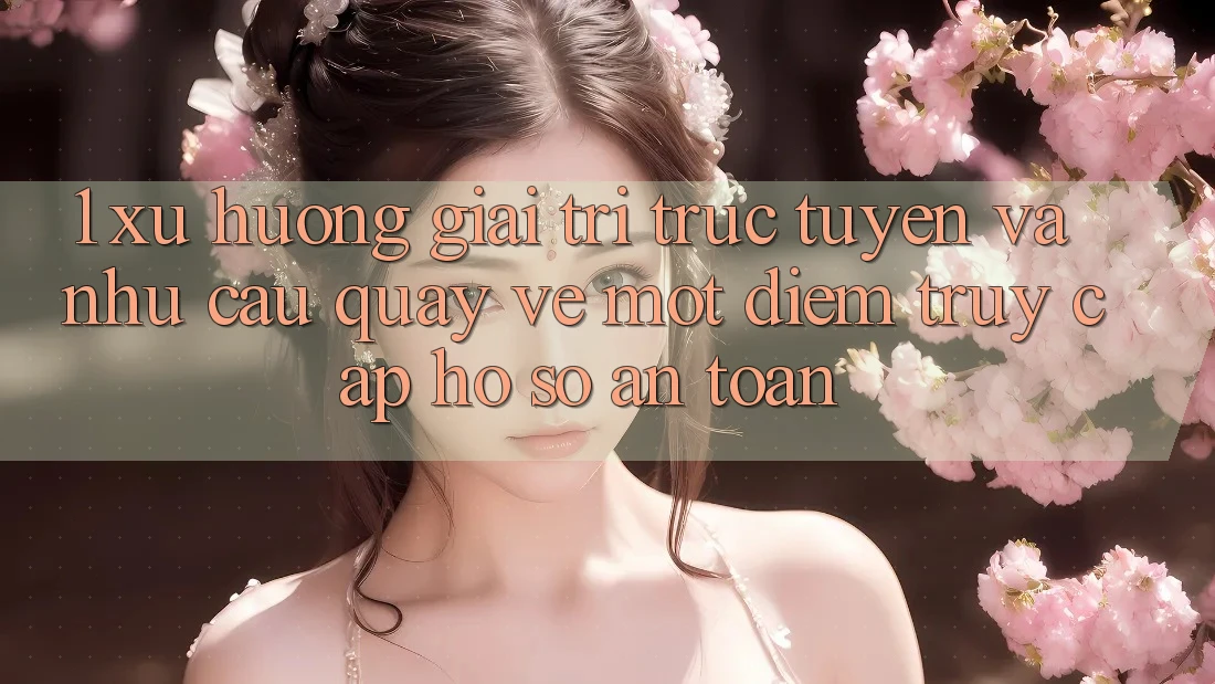 1. Xu Hướng Giải Trí Trực Tuyến Và Nhu Cầu Quay về Một Điểm Truy cập hồ sơ An Toàn