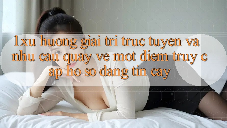 1. Xu Hướng Giải Trí Trực Tuyến Và Nhu Cầu Quay về Một Điểm Truy cập hồ sơ Đáng tin cậy 1. Xu Hướng Giải Trí Trực Tuyến Và Nhu Cầu Quay về Một Điểm Truy cập hồ sơ Đáng tin cậy