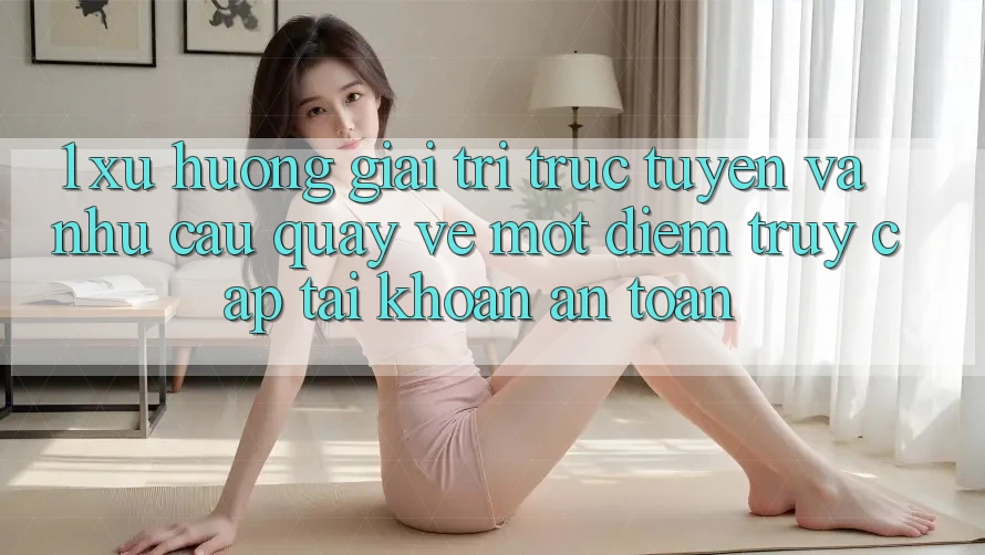 1. Xu Hướng Giải Trí Trực Tuyến Và Nhu Cầu Quay về Một Điểm Truy cập tài khoản An Toàn
