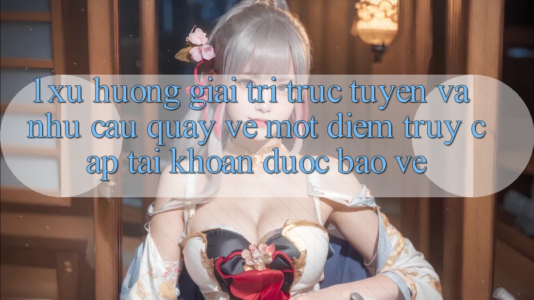 1. Xu Hướng Giải Trí Trực Tuyến Và Nhu Cầu Quay về Một Điểm Truy cập tài khoản Được bảo vệ