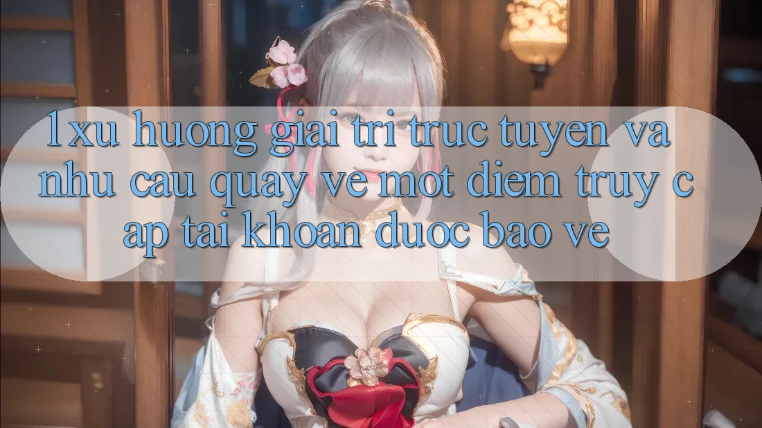 1. Xu Hướng Giải Trí Trực Tuyến Và Nhu Cầu Quay về Một Điểm Truy cập tài khoản Được bảo vệ