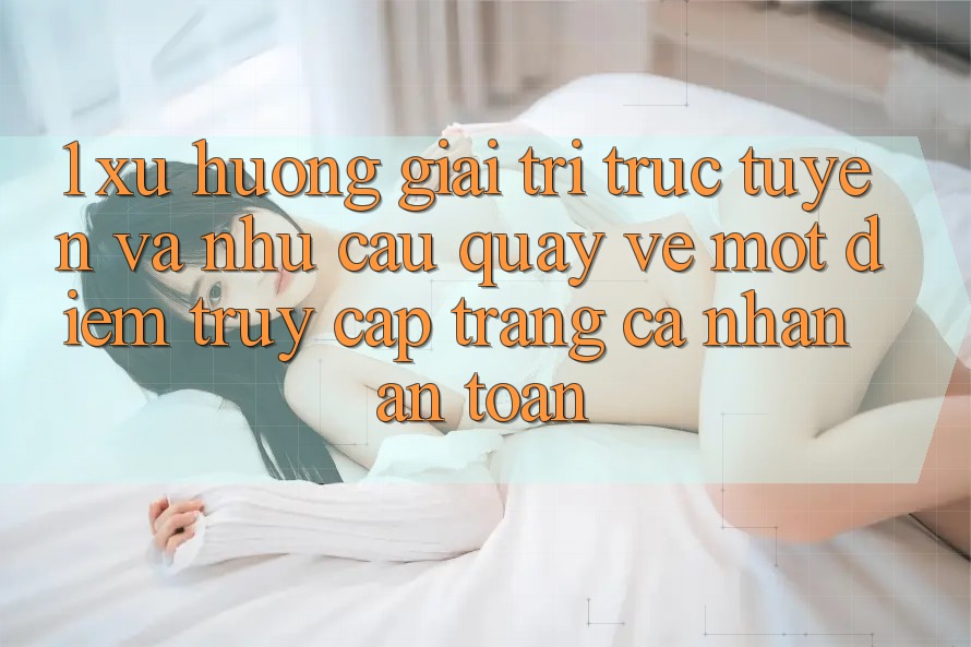 1. Xu Hướng Giải Trí Trực Tuyến Và Nhu Cầu Quay về Một Điểm Truy cập trang cá nhân An Toàn