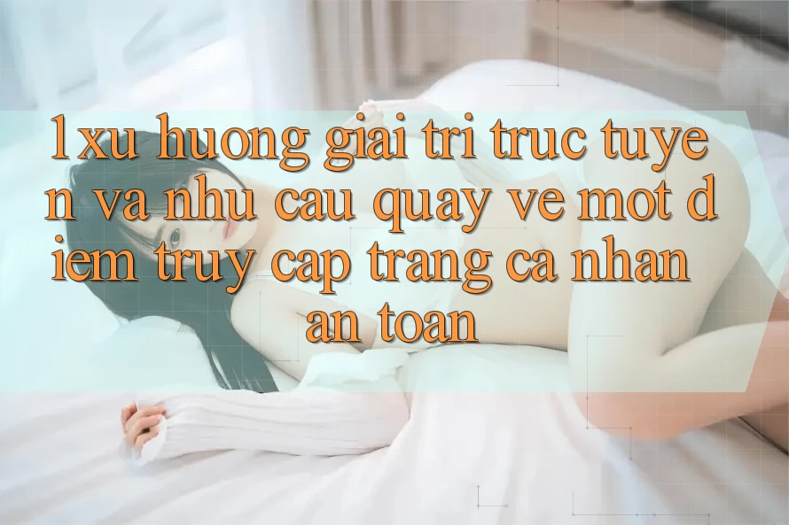1. Xu Hướng Giải Trí Trực Tuyến Và Nhu Cầu Quay về Một Điểm Truy cập trang cá nhân An Toàn