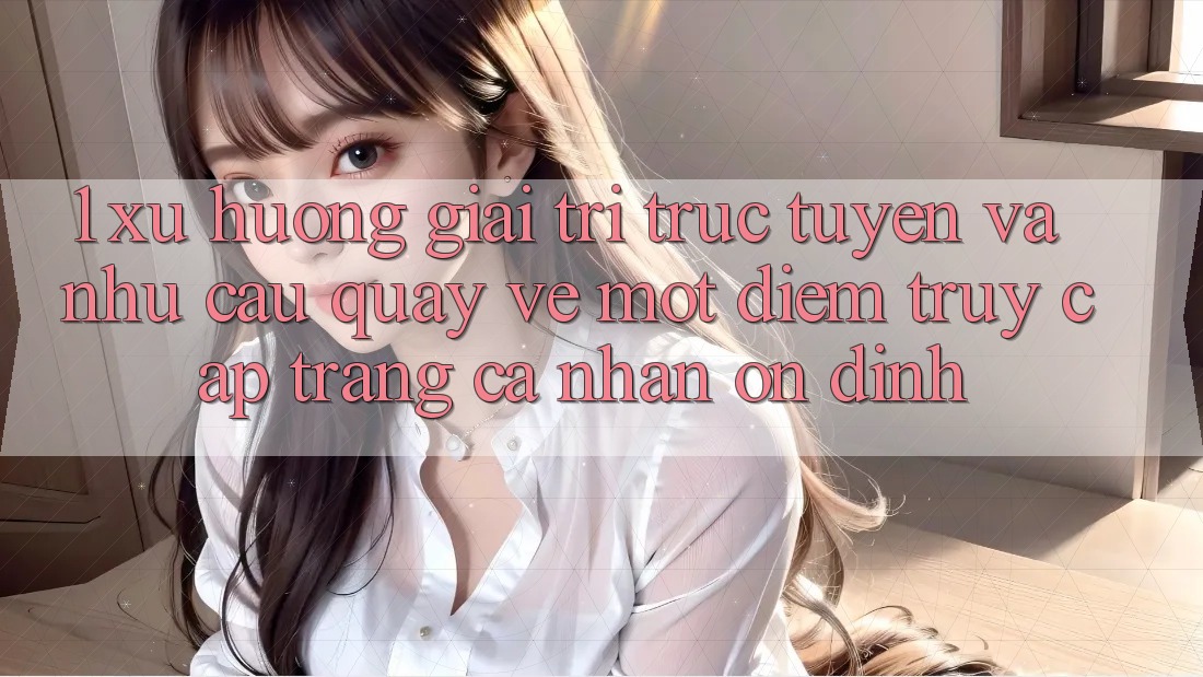 1. Xu Hướng Giải Trí Trực Tuyến Và Nhu Cầu Quay về Một Điểm Truy cập trang cá nhân Ổn định