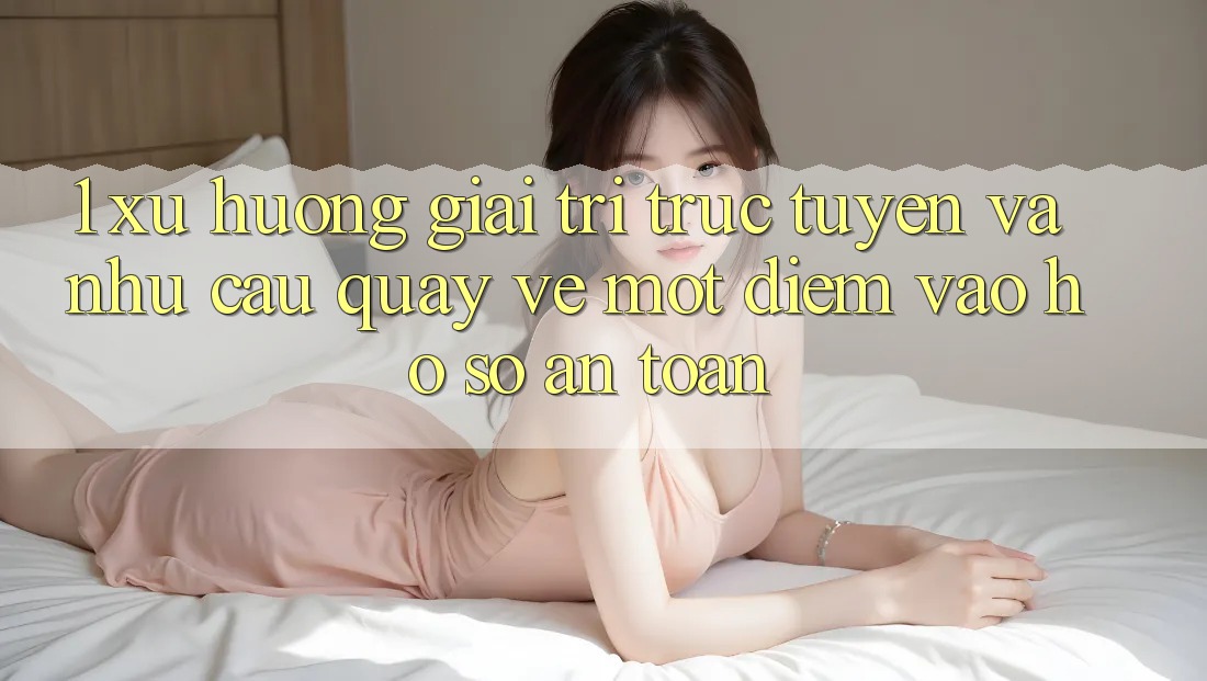 1. Xu Hướng Giải Trí Trực Tuyến Và Nhu Cầu Quay về Một Điểm Vào hồ sơ An Toàn 1. Xu Hướng Giải Trí Trực Tuyến Và Nhu Cầu Quay về Một Điểm Vào hồ sơ An Toàn