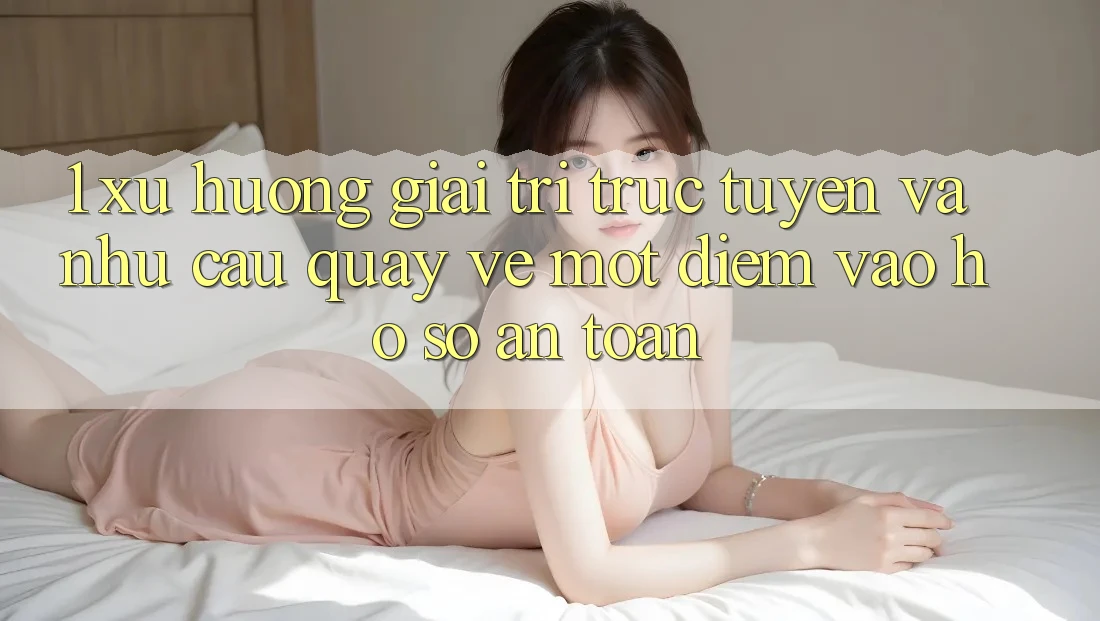 1. Xu Hướng Giải Trí Trực Tuyến Và Nhu Cầu Quay về Một Điểm Vào hồ sơ An toàn