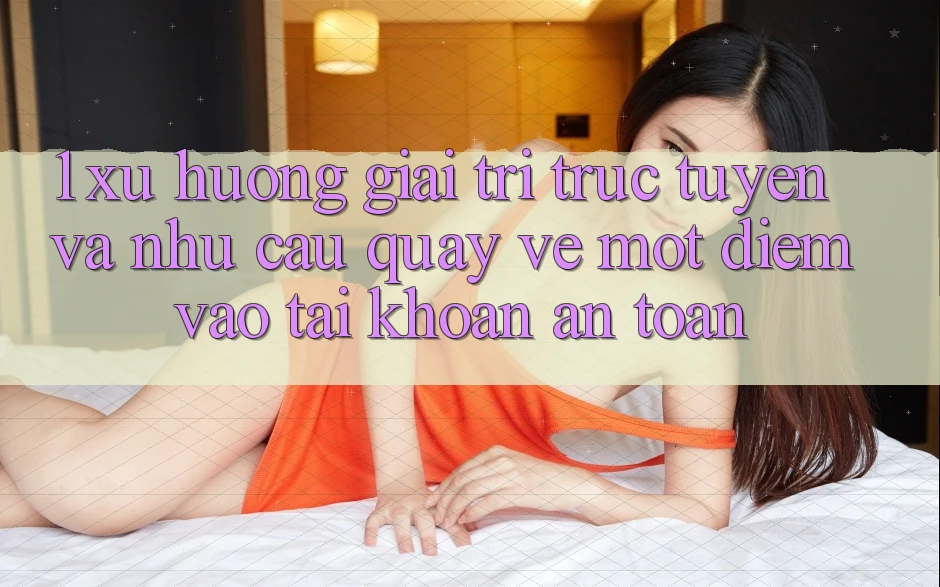 1. Xu Hướng Giải Trí Trực Tuyến Và Nhu Cầu Quay về Một Điểm Vào tài khoản An Toàn