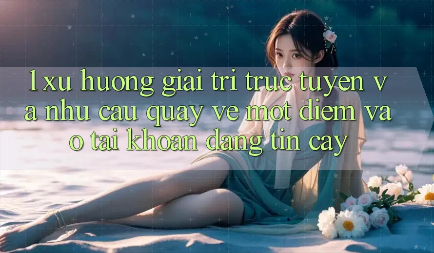 1. Xu Hướng Giải Trí Trực Tuyến Và Nhu Cầu Quay về Một Điểm Vào tài khoản Đáng tin cậy