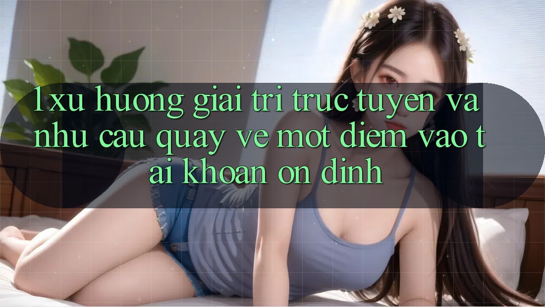 1. Xu Hướng Giải Trí Trực Tuyến Và Nhu Cầu Quay về Một Điểm Vào tài khoản Ổn định