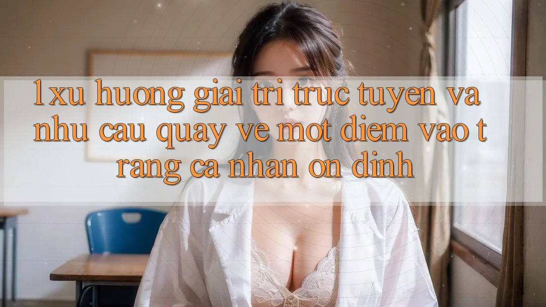 1. Xu Hướng Giải Trí Trực Tuyến Và Nhu Cầu Quay về Một Điểm Vào trang cá nhân Ổn định