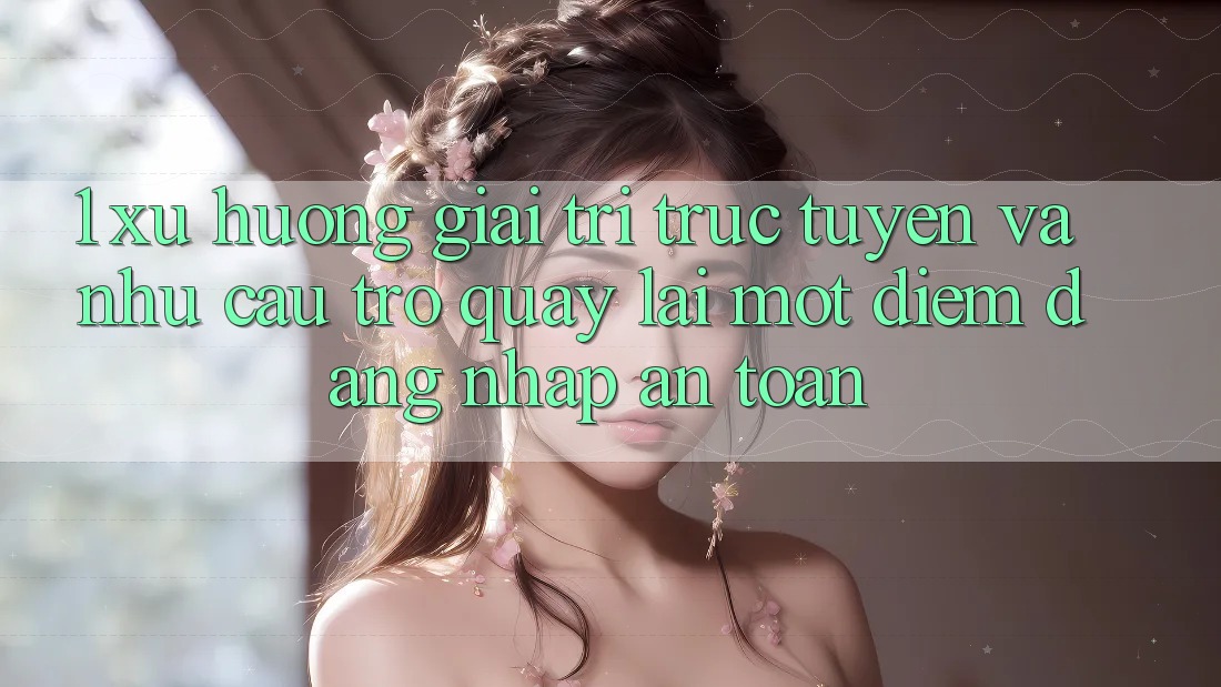 1. Xu Hướng Giải Trí Trực Tuyến Và Nhu Cầu Trở quay lại Một Điểm Đăng Nhập An Toàn