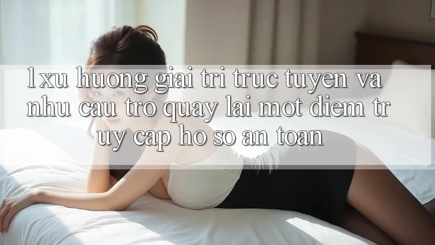 1. Xu Hướng Giải Trí Trực Tuyến Và Nhu Cầu Trở quay lại Một Điểm Truy cập hồ sơ An Toàn