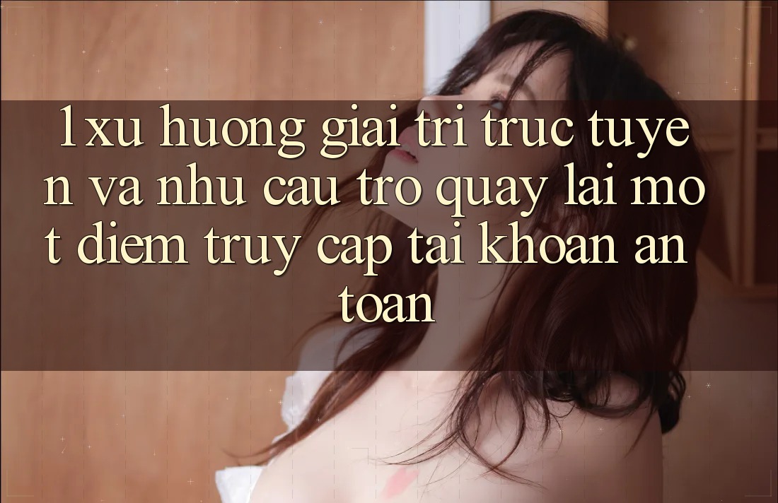 1. Xu Hướng Giải Trí Trực Tuyến Và Nhu Cầu Trở quay lại Một Điểm Truy cập tài khoản An Toàn