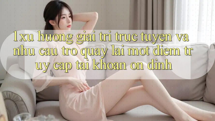 1. Xu Hướng Giải Trí Trực Tuyến Và Nhu Cầu Trở quay lại Một Điểm Truy cập tài khoản Ổn định 1. Xu Hướng Giải Trí Trực Tuyến Và Nhu Cầu Trở quay lại Một Điểm Truy cập tài khoản Ổn định