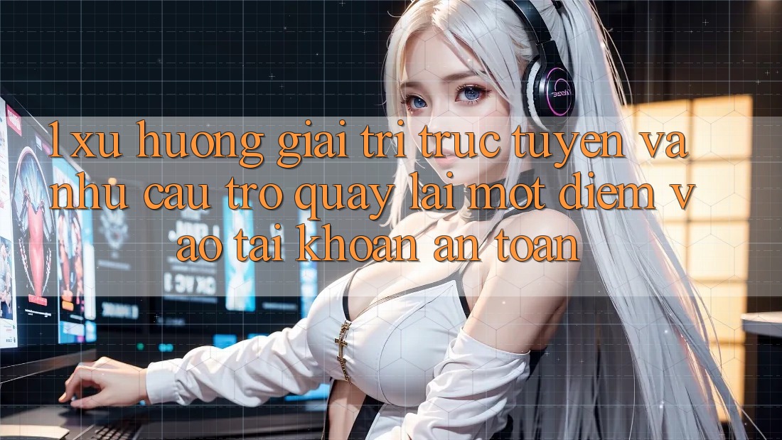 1. Xu Hướng Giải Trí Trực Tuyến Và Nhu Cầu Trở quay lại Một Điểm Vào tài khoản An Toàn