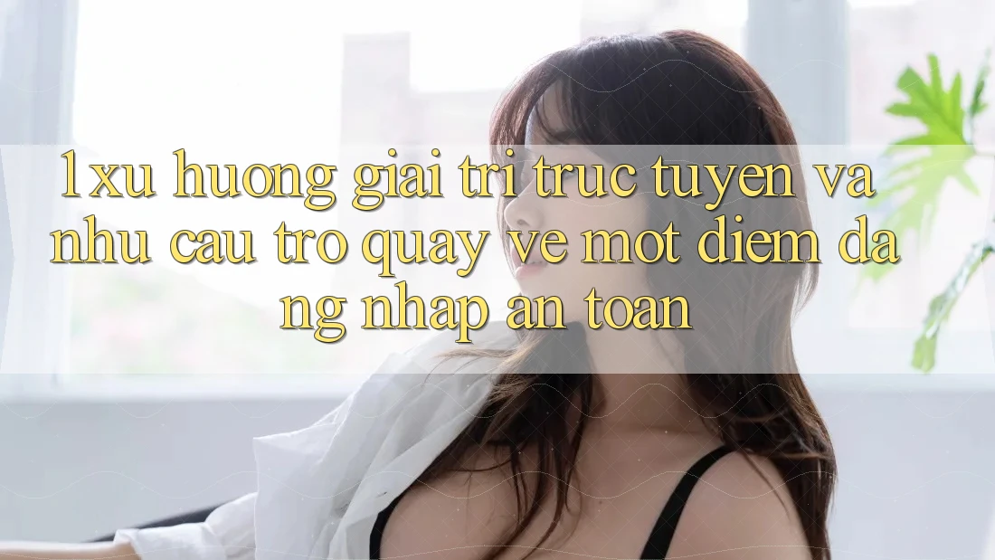 1. Xu Hướng Giải Trí Trực Tuyến Và Nhu Cầu Trở quay về Một Điểm Đăng Nhập An Toàn