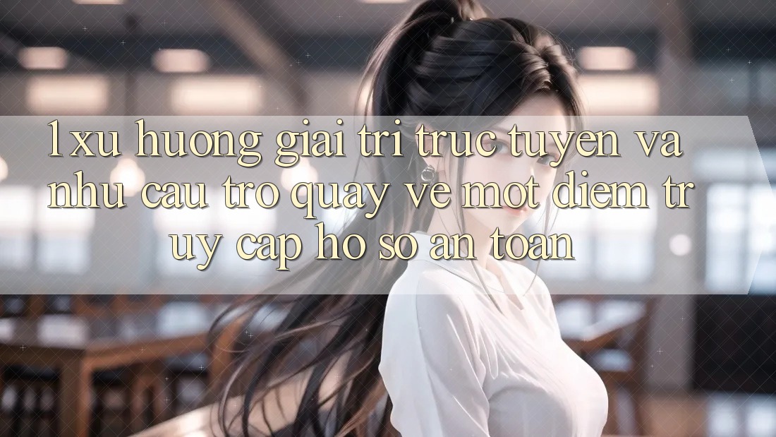 1. Xu Hướng Giải Trí Trực Tuyến Và Nhu Cầu Trở quay về Một Điểm Truy cập hồ sơ An Toàn