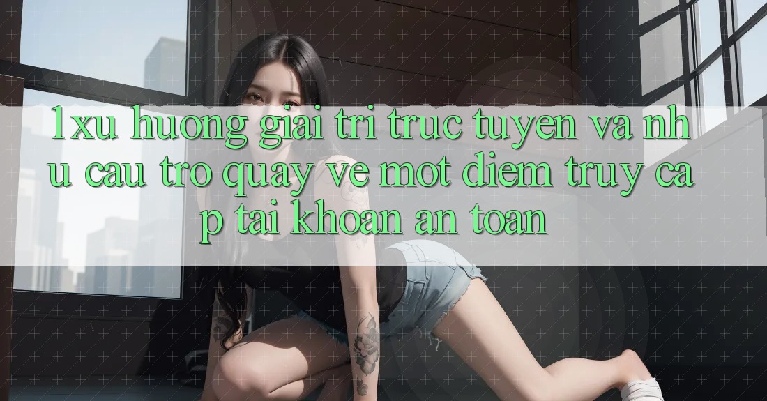 1. Xu Hướng Giải Trí Trực Tuyến Và Nhu Cầu Trở quay về Một Điểm Truy cập tài khoản An Toàn