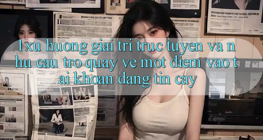 1. Xu Hướng Giải Trí Trực Tuyến Và Nhu Cầu Trở quay về Một Điểm Vào tài khoản Đáng tin cậy